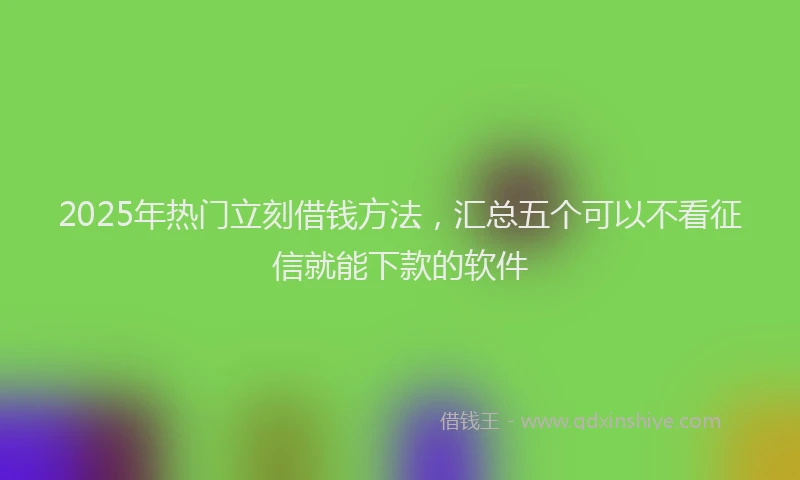 2025年热门立刻借钱方法，汇总五个可以不看征信就能下款的软件