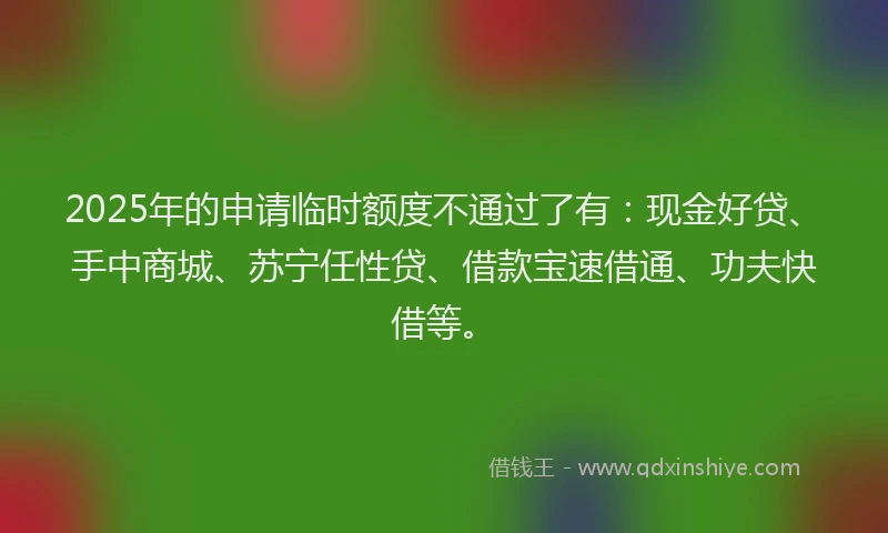 2025年的申请临时额度不通过了有：现金好贷、手中商城、苏宁任性贷、借款宝速借通、功夫快借等。