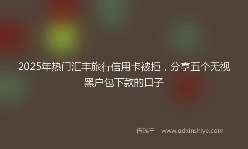 2025年热门汇丰旅行信用卡被拒，分享五个无视黑户包下款的口子