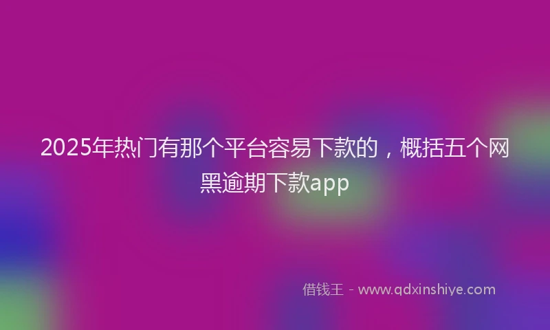 2025年热门有那个平台容易下款的，概括五个网黑逾期下款app