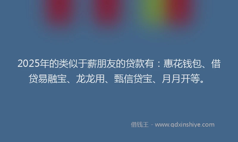 2025年的类似于薪朋友的贷款有：惠花钱包、借贷易融宝、龙龙用、甄信贷宝、月月开等。