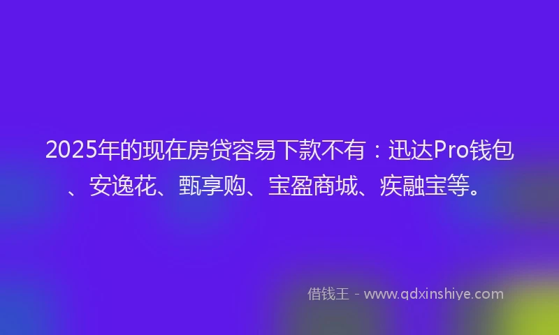 2025年的现在房贷容易下款不有：迅达Pro钱包、安逸花、甄享购、宝盈商城、疾融宝等。
