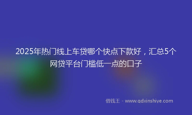 2025年热门线上车贷哪个快点下款好，汇总5个网贷平台门槛低一点的口子