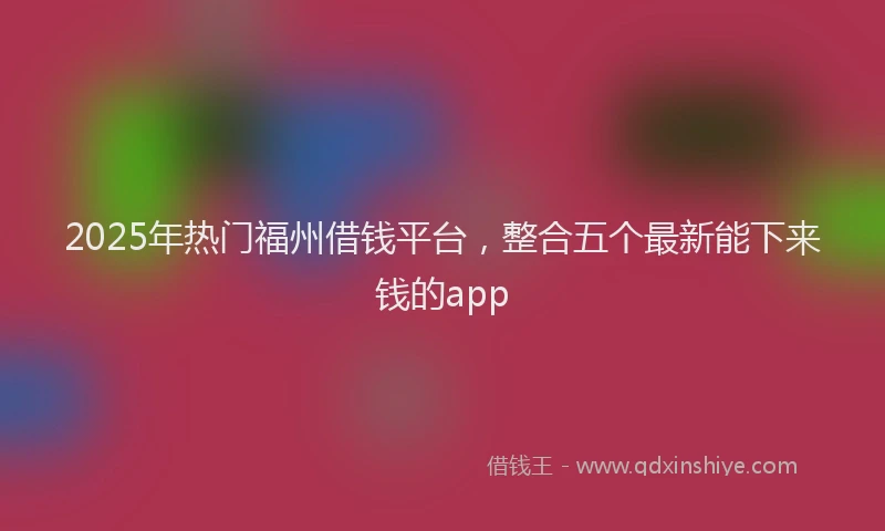 2025年热门福州借钱平台，整合五个最新能下来钱的app