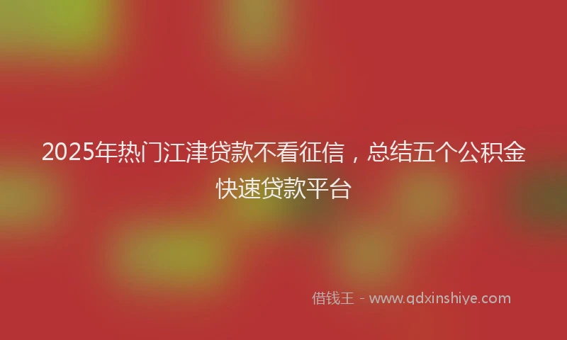 2025年热门江津贷款不看征信，总结五个公积金快速贷款平台