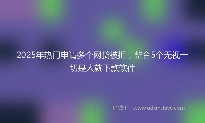 2025年热门申请多个网贷被拒，整合5个无视一切是人就下款软件