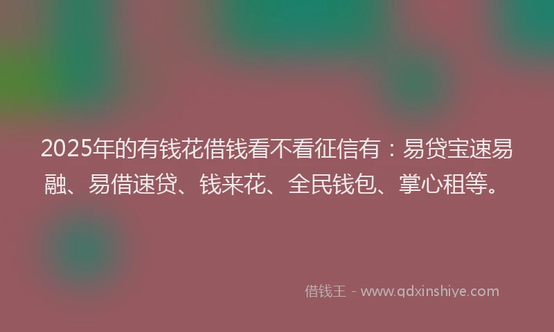 2025年的有钱花借钱看不看征信有：易贷宝速易融、易借速贷、钱来花、全民钱包、掌心租等。