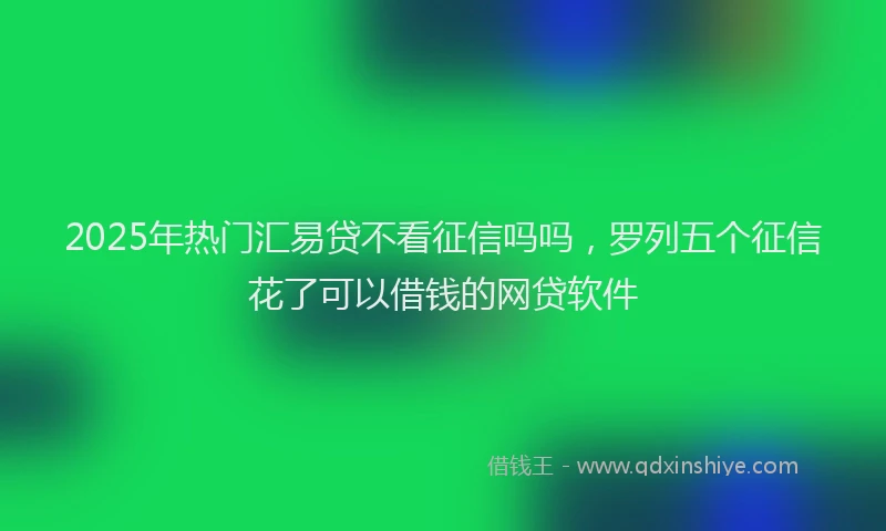 2025年热门汇易贷不看征信吗吗，罗列五个征信花了可以借钱的网贷软件