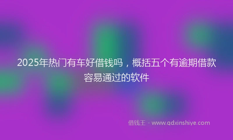 2025年热门有车好借钱吗，概括五个有逾期借款容易通过的软件