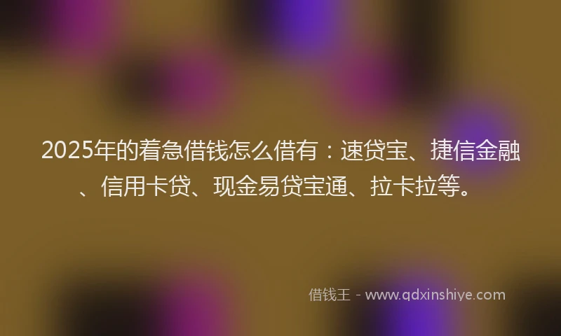2025年的着急借钱怎么借有：速贷宝、捷信金融、信用卡贷、现金易贷宝通、拉卡拉等。
