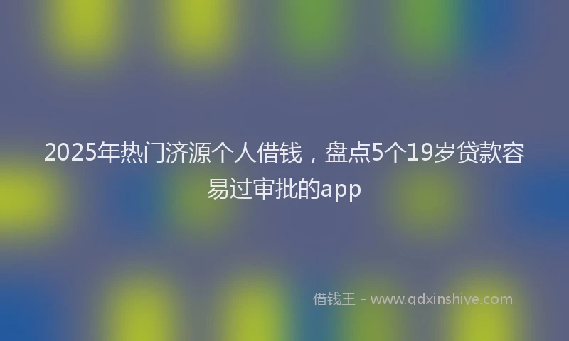 2025年热门济源个人借钱，盘点5个19岁贷款容易过审批的app