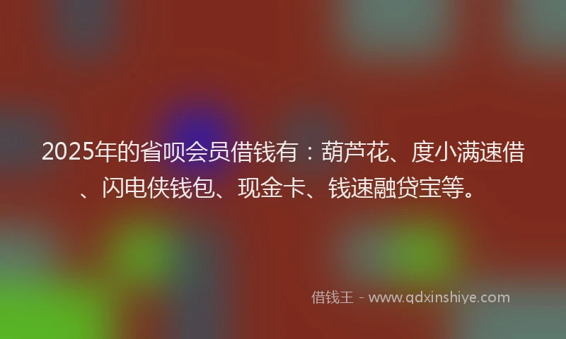 2025年的省呗会员借钱有：葫芦花、度小满速借、闪电侠钱包、现金卡、钱速融贷宝等。
