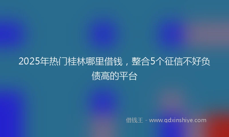 2025年热门桂林哪里借钱，整合5个征信不好负债高的平台