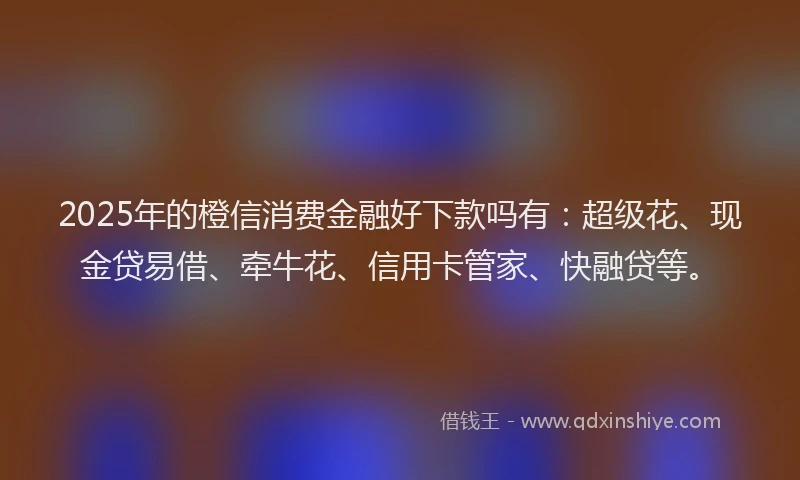 2025年的橙信消费金融好下款吗有：超级花、现金贷易借、牵牛花、信用卡管家、快融贷等。