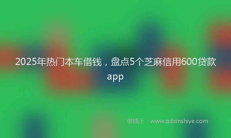 2025年热门本车借钱，盘点5个芝麻信用600贷款app