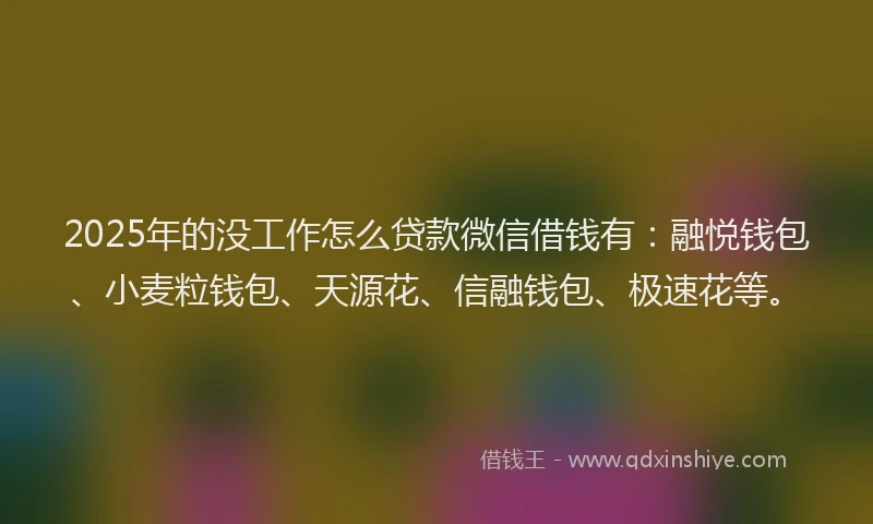 2025年的没工作怎么贷款微信借钱有：融悦钱包、小麦粒钱包、天源花、信融钱包、极速花等。