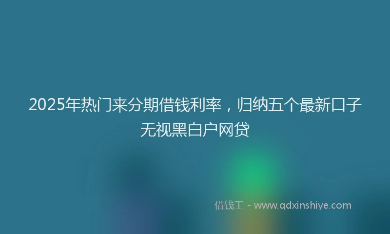 2025年热门来分期借钱利率，归纳五个最新口子无视黑白户网贷
