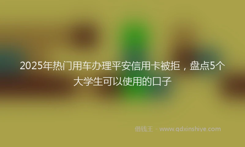 2025年热门用车办理平安信用卡被拒，盘点5个大学生可以使用的口子