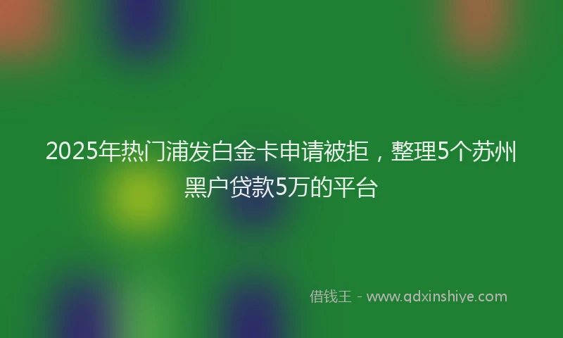 2025年热门浦发白金卡申请被拒，整理5个苏州黑户贷款5万的平台