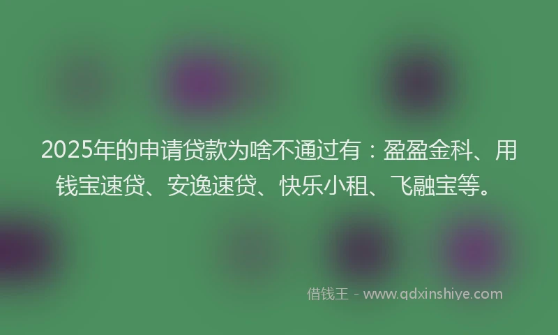 2025年的申请贷款为啥不通过有：盈盈金科、用钱宝速贷、安逸速贷、快乐小租、飞融宝等。