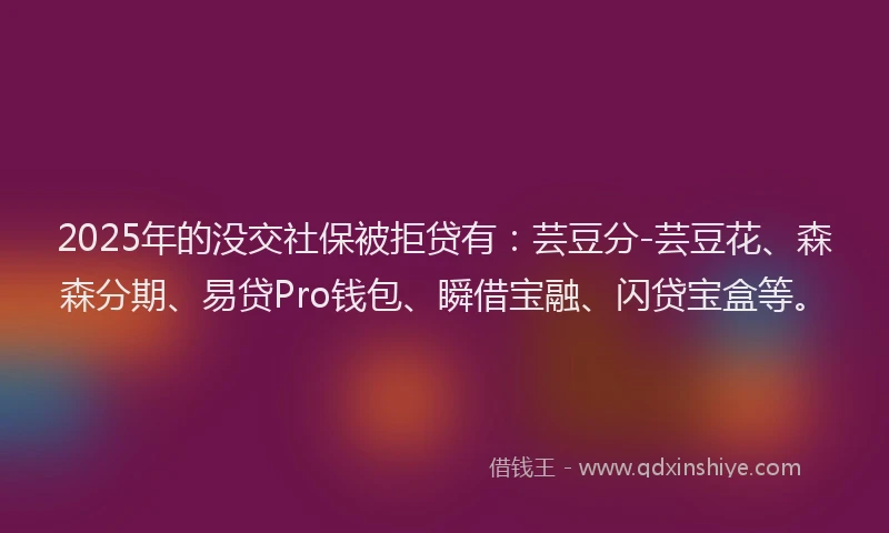 2025年的没交社保被拒贷有：芸豆分-芸豆花、森森分期、易贷Pro钱包、瞬借宝融、闪贷宝盒等。