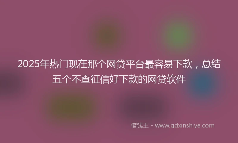 2025年热门现在那个网贷平台最容易下款，总结五个不查征信好下款的网贷软件