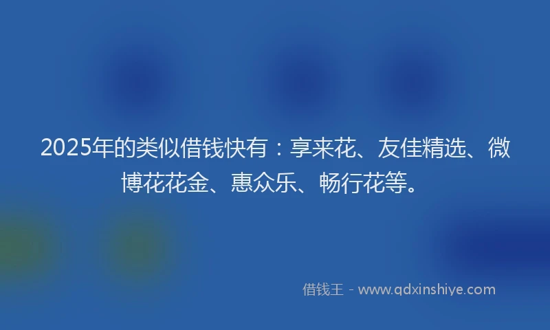 2025年的类似借钱快有：享来花、友佳精选、微博花花金、惠众乐、畅行花等。