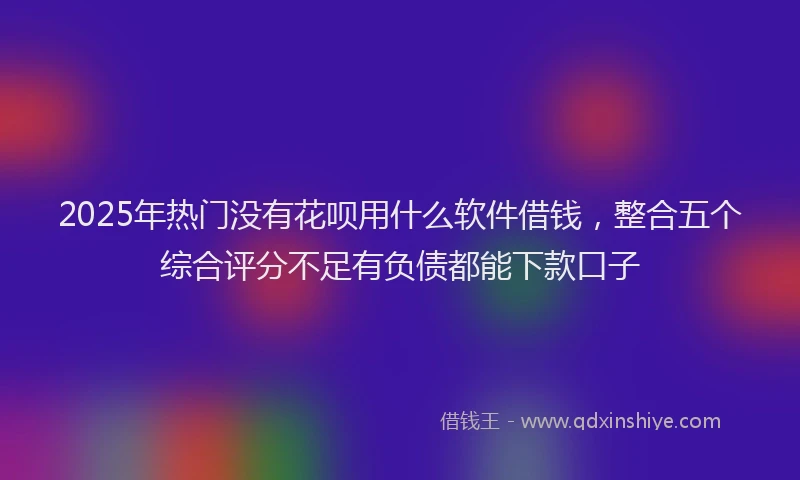 2025年热门没有花呗用什么软件借钱，整合五个综合评分不足有负债都能下款口子