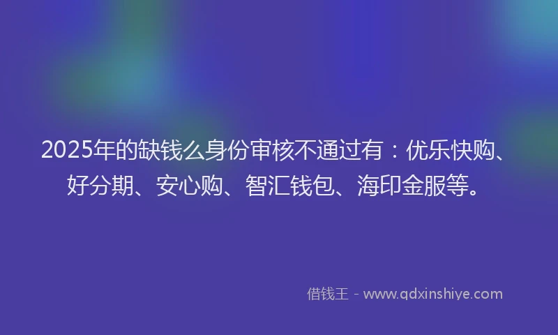 2025年的缺钱么身份审核不通过有：优乐快购、好分期、安心购、智汇钱包、海印金服等。