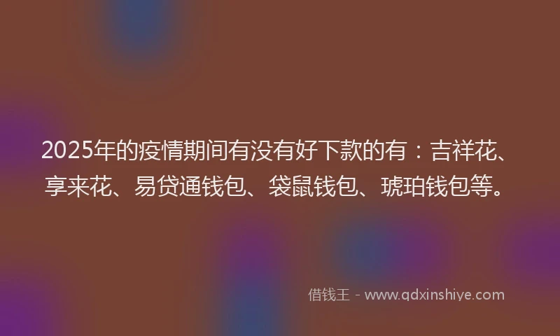 2025年的疫情期间有没有好下款的有：吉祥花、享来花、易贷通钱包、袋鼠钱包、琥珀钱包等。