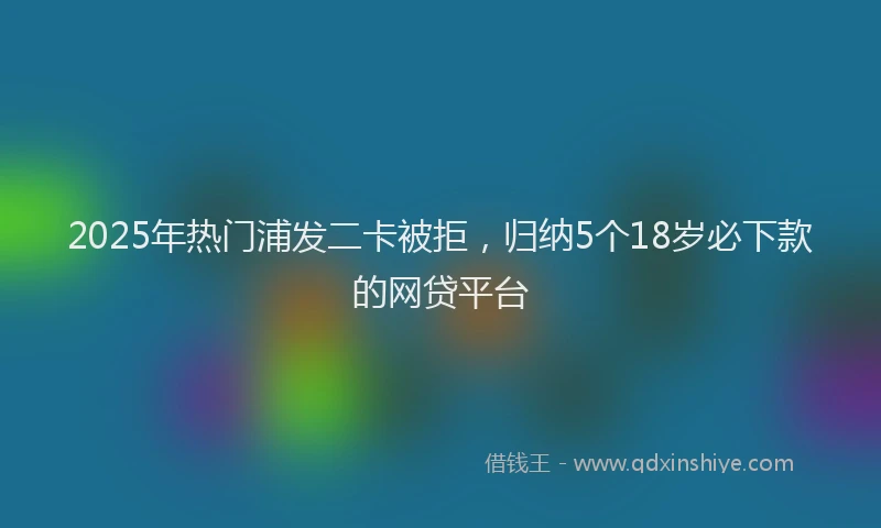 2025年热门浦发二卡被拒，归纳5个18岁必下款的网贷平台