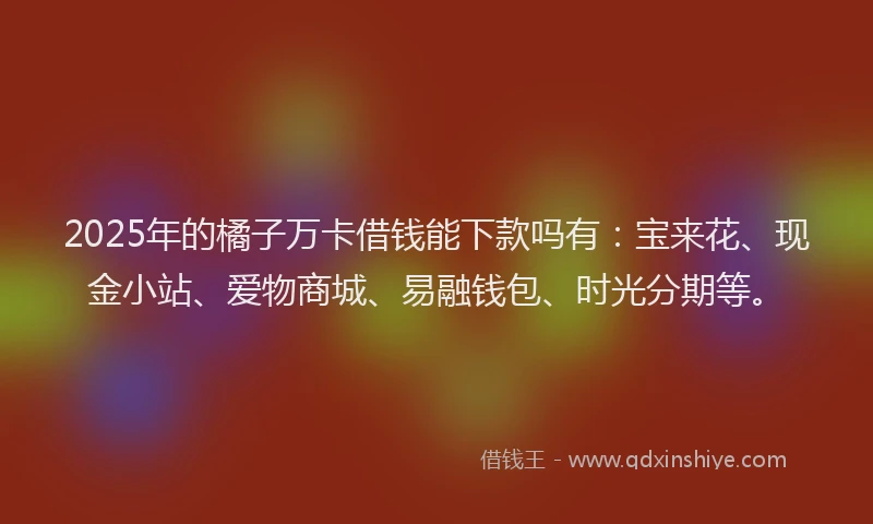 2025年的橘子万卡借钱能下款吗有：宝来花、现金小站、爱物商城、易融钱包、时光分期等。