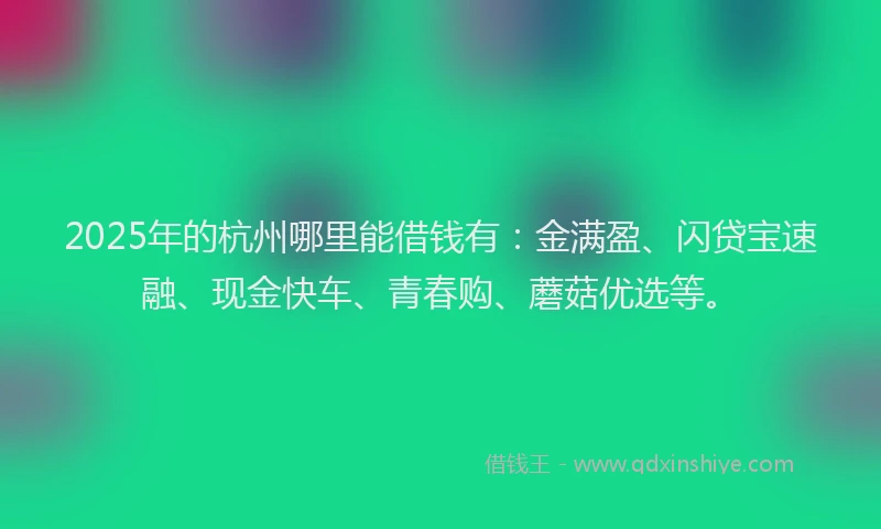 2025年的杭州哪里能借钱有：金满盈、闪贷宝速融、现金快车、青春购、蘑菇优选等。