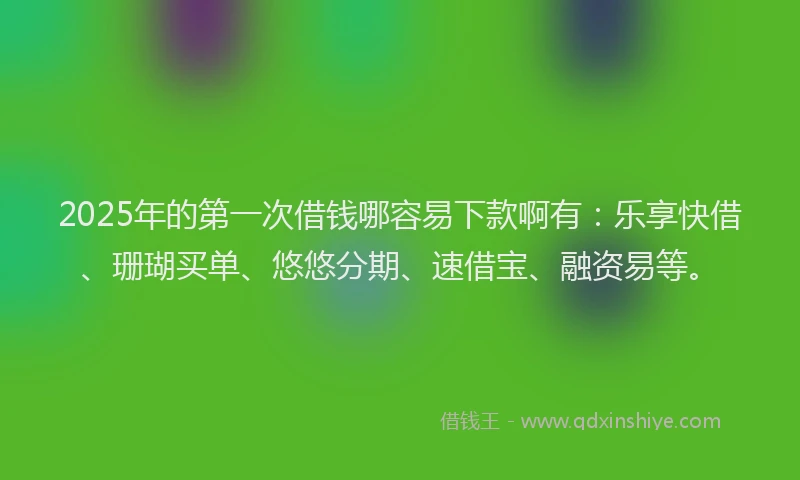 2025年的第一次借钱哪容易下款啊有：乐享快借、珊瑚买单、悠悠分期、速借宝、融资易等。