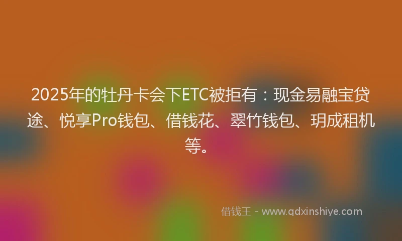 2025年的牡丹卡会下ETC被拒有：现金易融宝贷途、悦享Pro钱包、借钱花、翠竹钱包、玥成租机等。