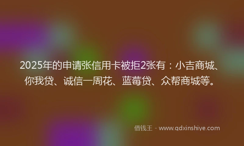 2025年的申请张信用卡被拒2张有：小吉商城、你我贷、诚信一周花、蓝莓贷、众帮商城等。