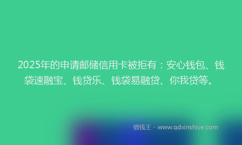 2025年的申请邮储信用卡被拒有：安心钱包、钱袋速融宝、钱贷乐、钱袋易融贷、你我贷等。