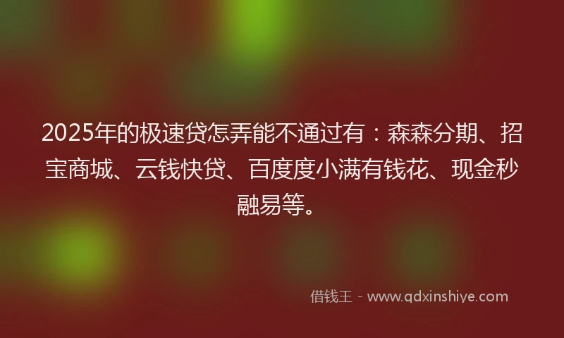 2025年的极速贷怎弄能不通过有：森森分期、招宝商城、云钱快贷、百度度小满有钱花、现金秒融易等。