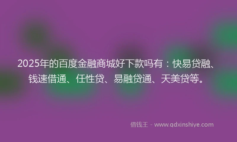 2025年的百度金融商城好下款吗有：快易贷融、钱速借通、任性贷、易融贷通、天美贷等。