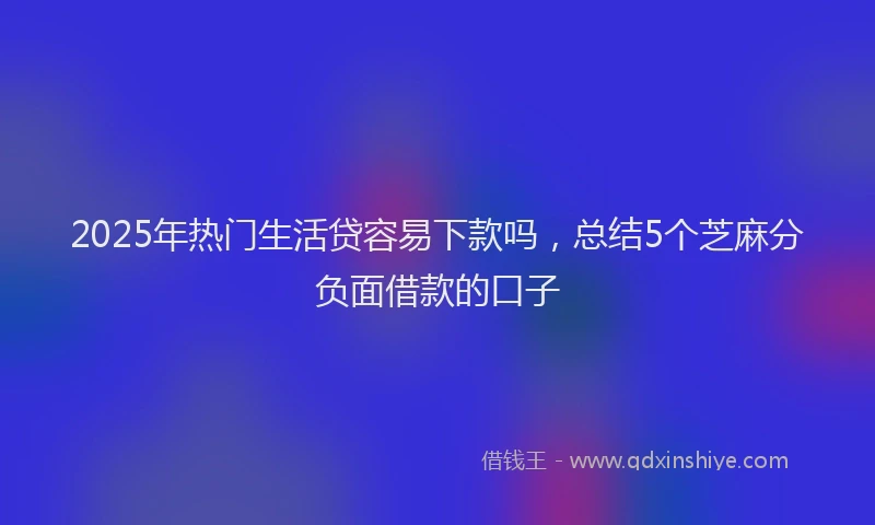 2025年热门生活贷容易下款吗，总结5个芝麻分负面借款的口子