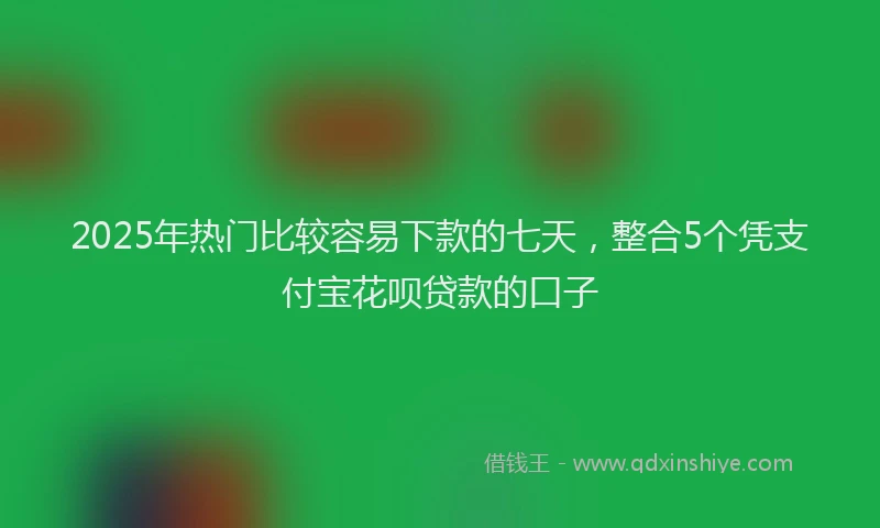 2025年热门比较容易下款的七天，整合5个凭支付宝花呗贷款的口子
