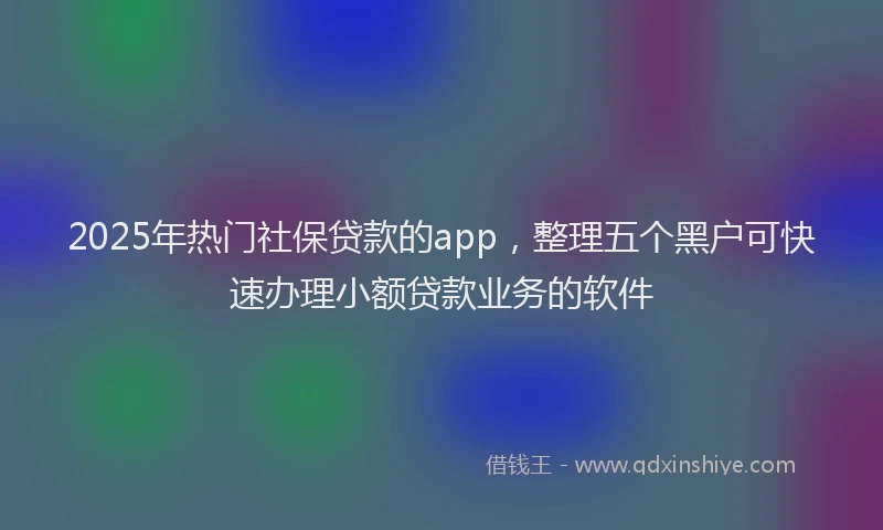 2025年热门社保贷款的app，整理五个黑户可快速办理小额贷款业务的软件