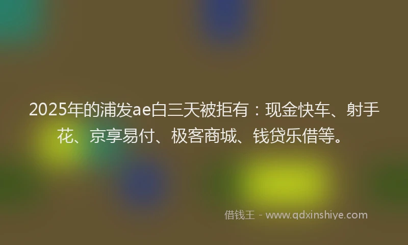 2025年的浦发ae白三天被拒有：现金快车、射手花、京享易付、极客商城、钱贷乐借等。