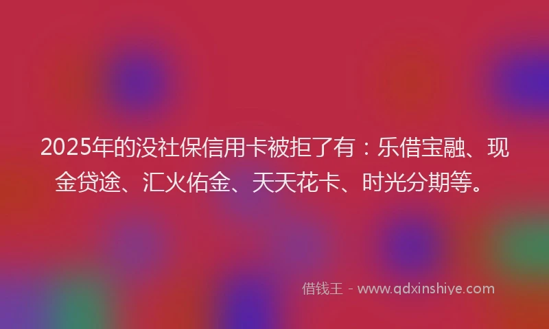 2025年的没社保信用卡被拒了有：乐借宝融、现金贷途、汇火佑金、天天花卡、时光分期等。