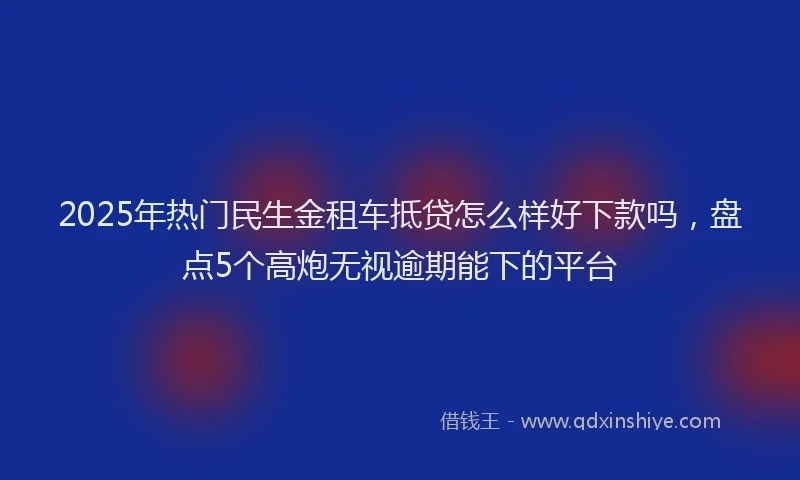 2025年热门民生金租车抵贷怎么样好下款吗，盘点5个高炮无视逾期能下的平台