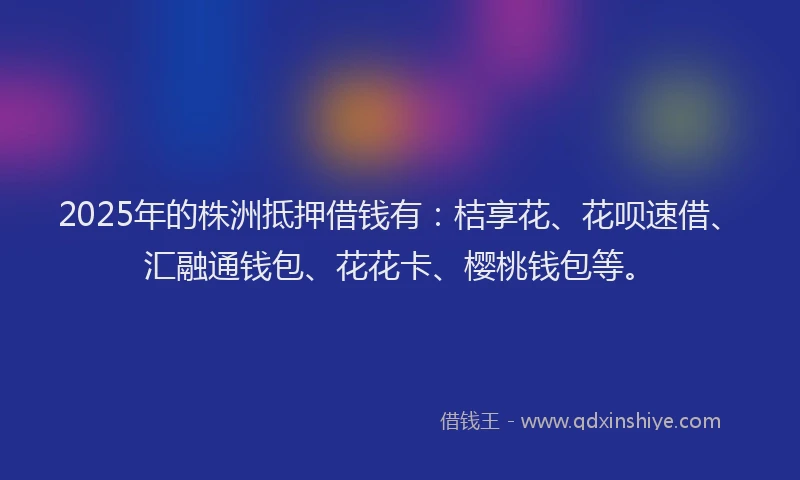 2025年的株洲抵押借钱有：桔享花、花呗速借、汇融通钱包、花花卡、樱桃钱包等。