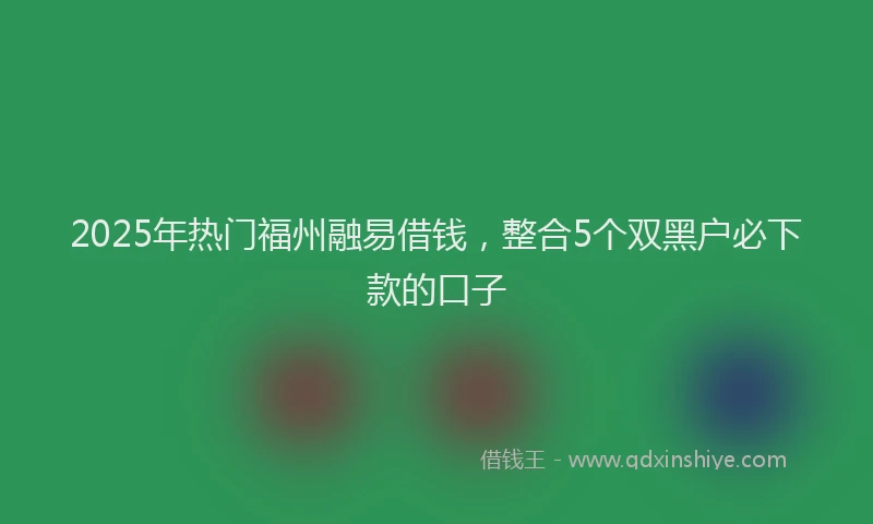2025年热门福州融易借钱，整合5个双黑户必下款的口子