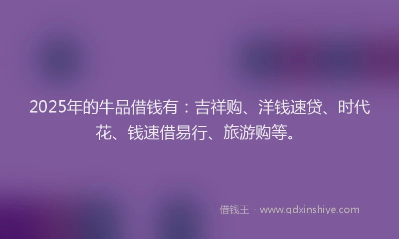 2025年的牛品借钱有：吉祥购、洋钱速贷、时代花、钱速借易行、旅游购等。