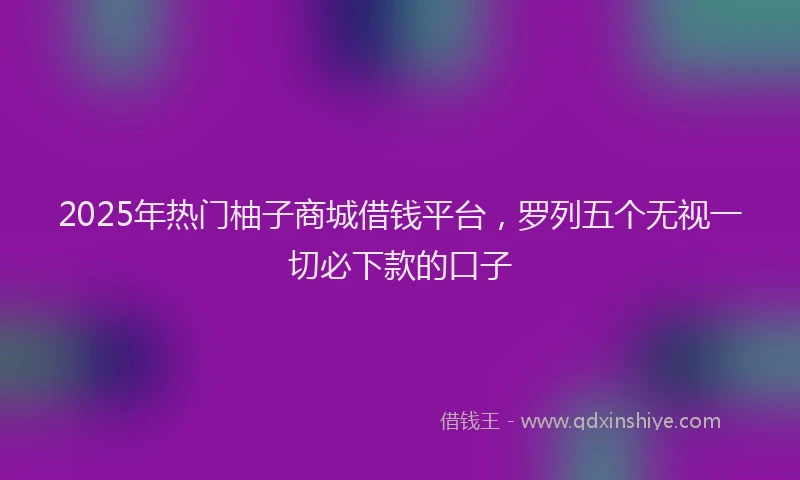 2025年热门柚子商城借钱平台，罗列五个无视一切必下款的口子
