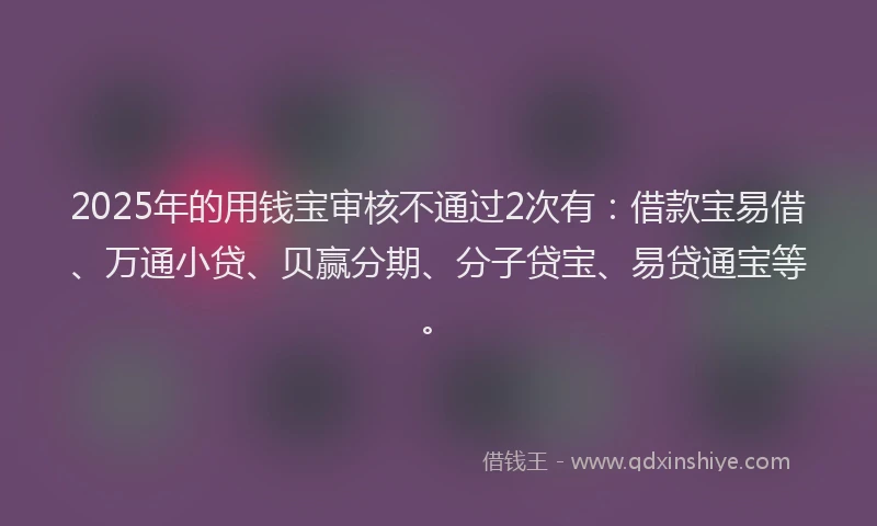 2025年的用钱宝审核不通过2次有：借款宝易借、万通小贷、贝赢分期、分子贷宝、易贷通宝等。